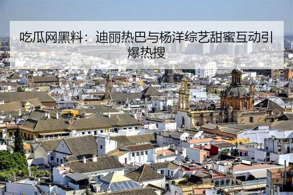 吃瓜网黑料：迪丽热巴与杨洋综艺甜蜜互动引爆热搜